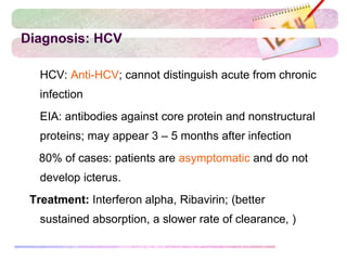 Diagnosis: HCV
 HCV: Anti-HCV; cannot distinguish acute from chronic
infection
 EIA: antibodies against core protein and nonstructural
proteins; may appear 3 – 5 months after infection
80% of cases: patients are asymptomatic and do not
develop icterus.
Treatment: Interferon alpha, Ribavirin; (better
sustained absorption, a slower rate of clearance, )
 