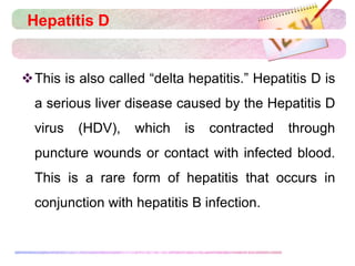 Hepatitis D
This is also called “delta hepatitis.” Hepatitis D is
a serious liver disease caused by the Hepatitis D
virus (HDV), which is contracted through
puncture wounds or contact with infected blood.
This is a rare form of hepatitis that occurs in
conjunction with hepatitis B infection.
 