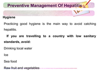 Preventive Management Of Hepatitis
Hygiene
Practicing good hygiene is the main way to avoid catching
hepatitis.
 If you are travelling to a country with low sanitary
standards, avoid:
Drinking local water
Ice
Sea food
Raw fruit and vegetables
 