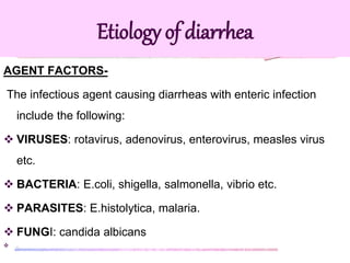 AGENT FACTORS-
The infectious agent causing diarrheas with enteric infection
include the following:
 VIRUSES: rotavirus, adenovirus, enterovirus, measles virus
etc.
 BACTERIA: E.coli, shigella, salmonella, vibrio etc.
 PARASITES: E.histolytica, malaria.
 FUNGI: candida albicans
 .
Etiology of diarrhea
 