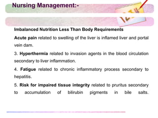 Nursing Management:-
 Imbalanced Nutrition Less Than Body Requirements
 Acute pain related to swelling of the liver is inflamed liver and portal
vein dam.
 3. Hyperthermia related to invasion agents in the blood circulation
secondary to liver inflammation.
 4. Fatigue related to chronic inflammatory process secondary to
hepatitis.
 5. Risk for impaired tissue integrity related to pruritus secondary
to accumulation of bilirubin pigments in bile salts.
 