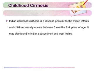 Childhood Cirrhosis
 Indian childhood cirrhosis is a disease peculiar to the Indian infants
and children, usually occurs between 6 months & 4 years of age. It
may also found in Indian subcontinent and west Indies
 