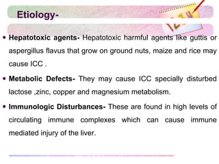 Etiology-
 Hepatotoxic agents- Hepatotoxic harmful agents like guttis or
aspergillus flavus that grow on ground nuts, maize and rice may
cause ICC .
 Metabolic Defects- They may cause ICC specially disturbed
lactose ,zinc, copper and magnesium metabolism.
 Immunologic Disturbances- These are found in high levels of
circulating immune complexes which can cause immune
mediated injury of the liver.
 