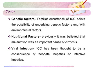 Conti-
 Genetic factors- Familiar occurrence of ICC points
the possibility of underlying genetic factor along with
environmental factors.
 Nutritional Factors- previously it was believed that
malnutrition was an important cause of cirrhosis.
 Viral Infection- ICC has been thought to be a
consequence of neonatal hepatitis or infective
hepatitis.
 
