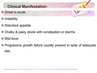 Clinical Manifestation-
 Onset is acute
 Irritability
 Disturbed appetite
 Chalky & pasty stools with constipation or diarrhe
 Mild fever
 Progressive growth failure usually present in spite of adequate
diet.
 