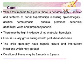 Conti-
 Within few months to a years, there is hepatomegaly , jaundice
and features of portal hypertension including splenomegaly ,
ascities, hematemasis , anemia, prominent superficial
abdominal veins and thrombocytopenia
 There may be high incidence of intravascular hemolysis.
 Liver is usually gross enlarged with proturbent abdomen
 The child generally have hepatic failure and intercurrent
infections which may be fatal
 Duration of illness may be 6 month to 3 years
 