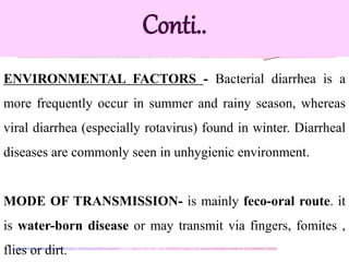 ENVIRONMENTAL FACTORS - Bacterial diarrhea is a
more frequently occur in summer and rainy season, whereas
viral diarrhea (especially rotavirus) found in winter. Diarrheal
diseases are commonly seen in unhygienic environment.
MODE OF TRANSMISSION- is mainly feco-oral route. it
is water-born disease or may transmit via fingers, fomites ,
flies or dirt.
Conti..
 