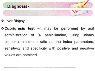 Diagnosis-
Liver Biopsy
Cupriuresis test –it may be performed by oral
administration of D- penicillamine, using urinary
copper / creatinine ratio as the index parameters,
sensitivity and specificity with positive and negative
values are obtained.
 