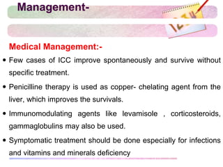 Management-
 Medical Management:-
 Few cases of ICC improve spontaneously and survive without
specific treatment.
 Penicilline therapy is used as copper- chelating agent from the
liver, which improves the survivals.
 Immunomodulating agents like levamisole , corticosteroids,
gammaglobulins may also be used.
 Symptomatic treatment should be done especially for infections
and vitamins and minerals deficiency
 