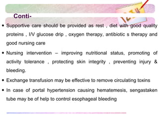 Conti-
 Supportive care should be provided as rest , diet with good quality
proteins , I/V glucose drip , oxygen therapy, antibiotic s therapy and
good nursing care
 Nursing intervention – improving nutritional status, promoting of
activity tolerance , protecting skin integrity , preventing injury &
bleeding.
 Exchange transfusion may be effective to remove circulating toxins
 In case of portal hypertension causing hematemesis, sengastaken
tube may be of help to control esophageal bleeding
 