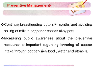 Preventive Management-
Continue breastfeeding upto six months and avoiding
boiling of milk in copper or copper alloy pots
Increasing public awareness about the preventive
measures is important regarding lowering of copper
intake through copper- rich food , water and utensils.
 