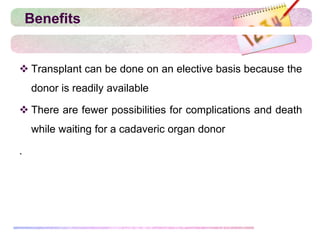 Benefits
 Transplant can be done on an elective basis because the
donor is readily available
 There are fewer possibilities for complications and death
while waiting for a cadaveric organ donor
.
 