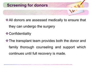 Screening for donors
All donors are assessed medically to ensure that
they can undergo the surgery
Confidentiality
The transplant team provides both the donor and
family thorough counseling and support which
continues until full recovery is made.
 