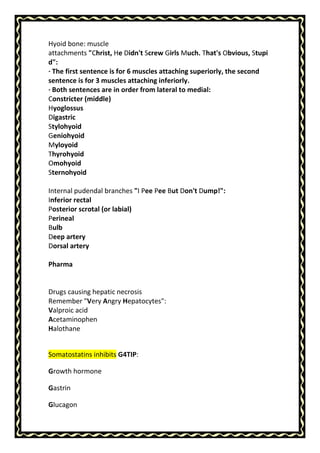 Hyoid bone: muscle
attachments "Christ, He Didn't Screw Girls Much. That's Obvious, Stupi
d":
· The first sentence is for 6 muscles attaching superiorly, the second
sentence is for 3 muscles attaching inferiorly.
· Both sentences are in order from lateral to medial:
Constricter (middle)
Hyoglossus
Digastric
Stylohyoid
Geniohyoid
Myloyoid
Thyrohyoid
Omohyoid
Sternohyoid
Internal pudendal branches "I Pee Pee But Don't Dump!":
Inferior rectal
Posterior scrotal (or labial)
Perineal
Bulb
Deep artery
Dorsal artery
Pharma
Drugs causing hepatic necrosis
Remember "Very Angry Hepatocytes":
Valproic acid
Acetaminophen
Halothane
Somatostatins inhibits G4TIP:
Growth hormone
Gastrin
Glucagon
 