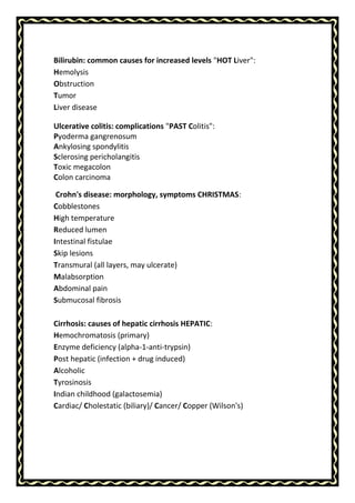 Bilirubin: common causes for increased levels "HOT Liver":
Hemolysis
Obstruction
Tumor
Liver disease
Ulcerative colitis: complications "PAST Colitis":
Pyoderma gangrenosum
Ankylosing spondylitis
Sclerosing pericholangitis
Toxic megacolon
Colon carcinoma
Crohn's disease: morphology, symptoms CHRISTMAS:
Cobblestones
High temperature
Reduced lumen
Intestinal fistulae
Skip lesions
Transmural (all layers, may ulcerate)
Malabsorption
Abdominal pain
Submucosal fibrosis
Cirrhosis: causes of hepatic cirrhosis HEPATIC:
Hemochromatosis (primary)
Enzyme deficiency (alpha-1-anti-trypsin)
Post hepatic (infection + drug induced)
Alcoholic
Tyrosinosis
Indian childhood (galactosemia)
Cardiac/ Cholestatic (biliary)/ Cancer/ Copper (Wilson's)
 