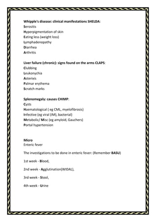 Whipple's disease: clinical manifestations SHELDA:
Serositis
Hyperpigmentation of skin
Eating less (weight loss)
Lymphadenopathy
Diarrhea
Arthritis
Liver failure (chronic): signs found on the arms CLAPS:
Clubbing
Leukonychia
Asterixis
Palmar erythema
Scratch marks
Splenomegaly: causes CHIMP:
Cysts
Haematological ( eg CML, myelofibrosis)
Infective (eg viral (IM), bacterial)
Metabolic/ Misc (eg amyloid, Gauchers)
Portal hypertension
Micro
Enteric fever
The investigations to be done in enteric fever: (Remember BASU)
1st week - Blood,
2nd week - Agglutination(WIDAL),
3rd week - Stool,
4th week - Urine
 