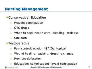 Copyright © 2022 Wolters Kluwer · All Rights Reserved
❖Conservative: Education
o Prevent constipation
o OTC drugs
o When to seek health care: bleeding, prolapse
o Sitz bath
❖Postoperative
o Pain control: opioid, NSAIDs, topical
o Wound healing; packing, dressing change
o Promote defecation
o Education: complications, avoid constipation
Nursing Management
Copyright © 2020 by Elsevier, Inc. All rights reserved. 12
 