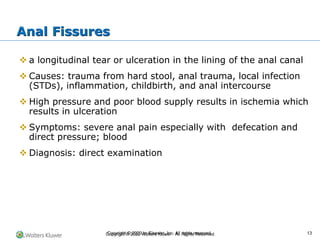 Copyright © 2022 Wolters Kluwer · All Rights Reserved
❖ a longitudinal tear or ulceration in the lining of the anal canal
❖ Causes: trauma from hard stool, anal trauma, local infection
(STDs), inflammation, childbirth, and anal intercourse
❖ High pressure and poor blood supply results in ischemia which
results in ulceration
❖ Symptoms: severe anal pain especially with defecation and
direct pressure; blood
❖ Diagnosis: direct examination
Anal Fissures
Copyright © 2020 by Elsevier, Inc. All rights reserved. 13
 