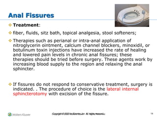 Copyright © 2022 Wolters Kluwer · All Rights Reserved
❖ Treatment:
❖ fiber, fluids, sitz bath, topical analgesia, stool softeners;
❖ Therapies such as perianal or intra-anal application of
nitroglycerin ointment, calcium channel blockers, minoxidil, or
botulinum toxin injections have increased the rate of healing
and lowered pain levels in chronic anal fissures; these
therapies should be tried before surgery. These agents work by
increasing blood supply to the region and relaxing the anal
sphincter.
❖ If fissures do not respond to conservative treatment, surgery is
indicated. . The procedure of choice is the lateral internal
sphincterotomy with excision of the fissure.
Anal Fissures
Copyright © 2020 by Elsevier, Inc. All rights reserved. 14
 