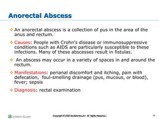 Copyright © 2022 Wolters Kluwer · All Rights Reserved
❖ An anorectal abscess is a collection of pus in the area of the
anus and rectum.
❖ Causes: People with Crohn’s disease or immunosuppressive
conditions such as AIDS are particularly susceptible to these
infections. Many of these abscesses result in fistulas.
❖ An abscess may occur in a variety of spaces in and around the
rectum.
❖ Manifestations: perianal discomfort and itching, pain with
defecation, foul-smelling drainage (pus, mucous, or blood),
fever; sepsis
❖ Diagnosis: rectal examination
Anorectal Abscess
Copyright © 2020 by Elsevier, Inc. All rights reserved. 16
 