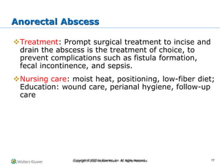 Copyright © 2022 Wolters Kluwer · All Rights Reserved
❖Treatment: Prompt surgical treatment to incise and
drain the abscess is the treatment of choice, to
prevent complications such as fistula formation,
fecal incontinence, and sepsis.
❖Nursing care: moist heat, positioning, low-fiber diet;
Education: wound care, perianal hygiene, follow-up
care
Anorectal Abscess
Copyright © 2020 by Elsevier, Inc. All rights reserved. 17
 