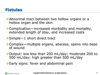 Copyright © 2022 Wolters Kluwer · All Rights Reserved
❖Abnormal tract between two hollow organs or a
hollow organ and the skin
❖Complication—increased morbidity and mortality,
extended length of stay, and increased costs
❖Simple—1 short direct tract
❖Complex—multiple organs, abscess, opens into base
of wound
❖Output: low less than 200 mL/day; moderate 200 to
500 mL/day; high greater than 500 mL/day
❖Early signs: fever and abdominal pain
Fistulas
Copyright © 2020 by Elsevier, Inc. All rights reserved. 19
 