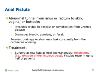Copyright © 2022 Wolters Kluwer · All Rights Reserved
❖Abnormal tunnel from anus or rectum to skin,
vagina, or buttocks
o Precedes or due to abscess or complication from Crohn’s
disease
o Drainage: bloody, purulent, or fecal.
Purulent drainage or stool may leak constantly from the
cutaneous opening
❖Treatment:
o Surgery as few fistulas heal spontaneously: fistulotomy
(i.e., excision of the fistulous tract). Fistulas recur in up to
half of patients
Anal Fistula
Copyright © 2020 by Elsevier, Inc. All rights reserved. 20
 
