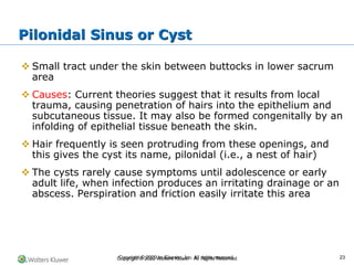 Copyright © 2022 Wolters Kluwer · All Rights Reserved
❖ Small tract under the skin between buttocks in lower sacrum
area
❖ Causes: Current theories suggest that it results from local
trauma, causing penetration of hairs into the epithelium and
subcutaneous tissue. It may also be formed congenitally by an
infolding of epithelial tissue beneath the skin.
❖ Hair frequently is seen protruding from these openings, and
this gives the cyst its name, pilonidal (i.e., a nest of hair)
❖ The cysts rarely cause symptoms until adolescence or early
adult life, when infection produces an irritating drainage or an
abscess. Perspiration and friction easily irritate this area
Pilonidal Sinus or Cyst
Copyright © 2020 by Elsevier, Inc. All rights reserved. 23
 