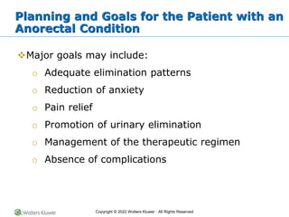 Copyright © 2022 Wolters Kluwer · All Rights Reserved
Planning and Goals for the Patient with an
Anorectal Condition
❖Major goals may include:
o Adequate elimination patterns
o Reduction of anxiety
o Pain relief
o Promotion of urinary elimination
o Management of the therapeutic regimen
o Absence of complications
 