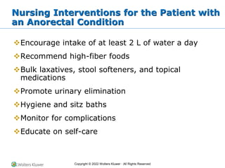 Copyright © 2022 Wolters Kluwer · All Rights Reserved
Nursing Interventions for the Patient with
an Anorectal Condition
❖Encourage intake of at least 2 L of water a day
❖Recommend high-fiber foods
❖Bulk laxatives, stool softeners, and topical
medications
❖Promote urinary elimination
❖Hygiene and sitz baths
❖Monitor for complications
❖Educate on self-care
 