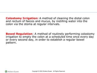 Copyright © 2022 Wolters Kluwer · All Rights Reserved
Colostomy Irrigation: A method of cleaning the distal colon
and rectum of faeces and mucus, by instilling water into the
colon via the stoma at regular intervals.
Bowel Regulation: A method of routinely performing colostomy
irrigation to empty the colon at a scheduled time once every day
or every second day, in order to establish a regular bowel
pattern.
 