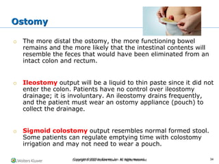 Copyright © 2022 Wolters Kluwer · All Rights Reserved
o The more distal the ostomy, the more functioning bowel
remains and the more likely that the intestinal contents will
resemble the feces that would have been eliminated from an
intact colon and rectum.
o Ileostomy output will be a liquid to thin paste since it did not
enter the colon. Patients have no control over ileostomy
drainage; it is involuntary. An ileostomy drains frequently,
and the patient must wear an ostomy appliance (pouch) to
collect the drainage.
o Sigmoid colostomy output resembles normal formed stool.
Some patients can regulate emptying time with colostomy
irrigation and may not need to wear a pouch.
Ostomy
Copyright © 2020 by Elsevier, Inc. All rights reserved. 34
 