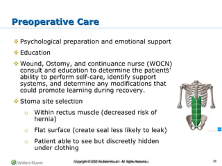 Copyright © 2022 Wolters Kluwer · All Rights Reserved
❖ Psychological preparation and emotional support
❖ Education
❖ Wound, Ostomy, and continuance nurse (WOCN)
consult and education to determine the patient’
s’
ability to perform self-care, identify support
systems, and determine any modifications that
could promote learning during recovery.
❖ Stoma site selection
o Within rectus muscle (decreased risk of
hernia)
o Flat surface (create seal less likely to leak)
o Patient able to see but discreetly hidden
under clothing
Preoperative Care
Copyright © 2020 by Elsevier, Inc. All rights reserved. 38
 