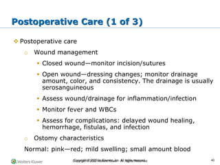 Copyright © 2022 Wolters Kluwer · All Rights Reserved
❖ Postoperative care
o Wound management
▪ Closed wound—monitor incision/sutures
▪ Open wound—dressing changes; monitor drainage
amount, color, and consistency. The drainage is usually
serosanguineous
▪ Assess wound/drainage for inflammation/infection
▪ Monitor fever and WBCs
▪ Assess for complications: delayed wound healing,
hemorrhage, fistulas, and infection
o Ostomy characteristics
Normal: pink—red; mild swelling; small amount blood
Postoperative Care (1 of 3)
Copyright © 2020 by Elsevier, Inc. All rights reserved. 40
 