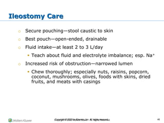 Copyright © 2022 Wolters Kluwer · All Rights Reserved
o Secure pouching—stool caustic to skin
o Best pouch—open-ended, drainable
o Fluid intake—at least 2 to 3 L/day
▪ Teach about fluid and electrolyte imbalance; esp. Na+
o Increased risk of obstruction—narrowed lumen
▪ Chew thoroughly; especially nuts, raisins, popcorn,
coconut, mushrooms, olives, foods with skins, dried
fruits, and meats with casings
Ileostomy Care
Copyright © 2020 by Elsevier, Inc. All rights reserved. 46
 