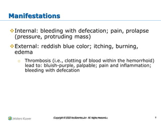 Copyright © 2022 Wolters Kluwer · All Rights Reserved
❖Internal: bleeding with defecation; pain, prolapse
(pressure, protruding mass)
❖External: reddish blue color; itching, burning,
edema
o Thrombosis (i.e., clotting of blood within the hemorrhoid)
lead to: bluish-purple, palpable; pain and inflammation;
bleeding with defecation
Manifestations
Copyright © 2020 by Elsevier, Inc. All rights reserved. 8
 