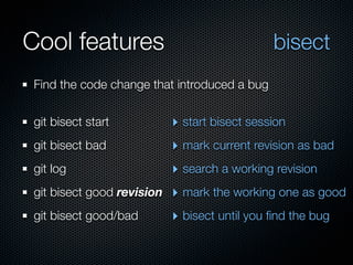 Cool features                                  bisect
 Find the code change that introduced a bug


 git bisect start           ‣ start bisect session
 git bisect bad             ‣ mark current revision as bad
 git log                    ‣ search a working revision
 git bisect good revision   ‣ mark the working one as good
 git bisect good/bad        ‣ bisect until you ﬁnd the bug
 