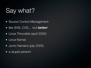 Say what?
Source Control Management
like SVN, CVS,.. but better!
Linus Throvalds (april 2005)
Linux Kernel
Junio Hamano (july 2005)
a stupid person!
 