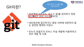 Git이란?
• 프로젝트(소스코드, 리소스 등)를 관리하기 위한
분산 버전 관리 시스템(DVCS)
• 네트워크에 접근하거나 중앙 서버에 의존하지 않
는 완전한 형태의 저장소
• 리누즈 토발즈가 리눅스 커널 개발에 이용하려고
최초 개발 및 사용
Mobile Convergence Laboratory
버전 관리 시스템? OK
그럼 분산은?
 