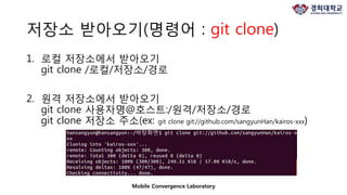 Mobile Convergence Laboratory
저장소 받아오기(명령어 : git clone)
1. 로컬 저장소에서 받아오기
git clone /로컬/저장소/경로
2. 원격 저장소에서 받아오기
git clone 사용자명@호스트:/원격/저장소/경로
git clone 저장소 주소(ex: git clone git://github.com/sangyunHan/kairos-xxx)
 