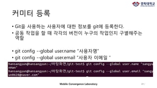 커미터 등록
• Git을 사용하는 사용자에 대한 정보를 git에 등록한다.
• 공동 작업을 할 때 각각의 버전이 누구의 작업인지 구별해주는
역할
• git config --global user.name “사용자명”
• git config --global user.email “사용자 이메일＂
23 /Mobile Convergence Laboratory
 