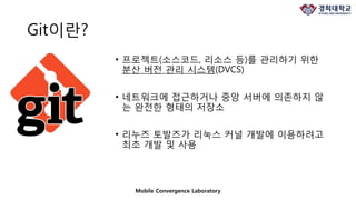 Git이란?
• 프로젝트(소스코드, 리소스 등)를 관리하기 위한
분산 버전 관리 시스템(DVCS)
• 네트워크에 접근하거나 중앙 서버에 의존하지 않
는 완전한 형태의 저장소
• 리누즈 토발즈가 리눅스 커널 개발에 이용하려고
최초 개발 및 사용
Mobile Convergence Laboratory
 