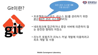 Git이란?
• 프로젝트(소스코드, 리소스 등)를 관리하기 위한
분산 버전 관리 시스템(DVCS)
• 네트워크에 접근하거나 중앙 서버에 의존하지 않
는 완전한 형태의 저장소
• 리누즈 토발즈가 리눅스 커널 개발에 이용하려고
최초 개발 및 사용
Mobile Convergence Laboratory
버전 관리 시스템? OK
그럼 분산은?
 