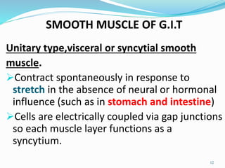 SMOOTH MUSCLE OF G.I.T
Unitary type,visceral or syncytial smooth
muscle.
Contract spontaneously in response to
stretch in the absence of neural or hormonal
influence (such as in stomach and intestine)
Cells are electrically coupled via gap junctions
so each muscle layer functions as a
syncytium.
12
 