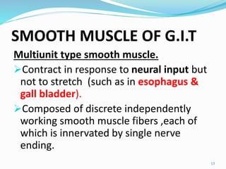 SMOOTH MUSCLE OF G.I.T
Multiunit type smooth muscle.
Contract in response to neural input but
not to stretch (such as in esophagus &
gall bladder).
Composed of discrete independently
working smooth muscle fibers ,each of
which is innervated by single nerve
ending.
13
 