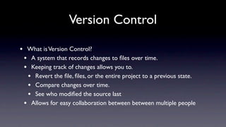 Version Control

•    What is Version Control?
    • A system that records changes to ﬁles over time.
    • Keeping track of changes allows you to.
     • Revert the ﬁle, ﬁles, or the entire project to a previous state.
     • Compare changes over time.
     • See who modiﬁed the source last
    • Allows for easy collaboration between between multiple people
 