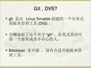 Git , DVS? git  是由  Linus Torvalds 创建的一个分布式的版本管理工具 (DVS) 。 自嘲地取了这个名字 "git" 。在英式英语中指一个愚笨或者不开心的人。 Bitkeeper  非开源 ，没有合适开源版本管理工具。 