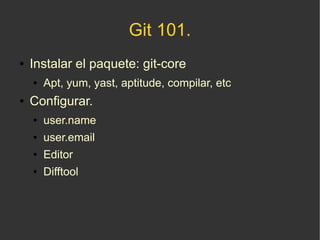 Git 101.
●   Instalar el paquete: git-core
    ●   Apt, yum, yast, aptitude, compilar, etc
●   Configurar.
    ●   user.name
    ●   user.email
    ●   Editor
    ●   Difftool
 