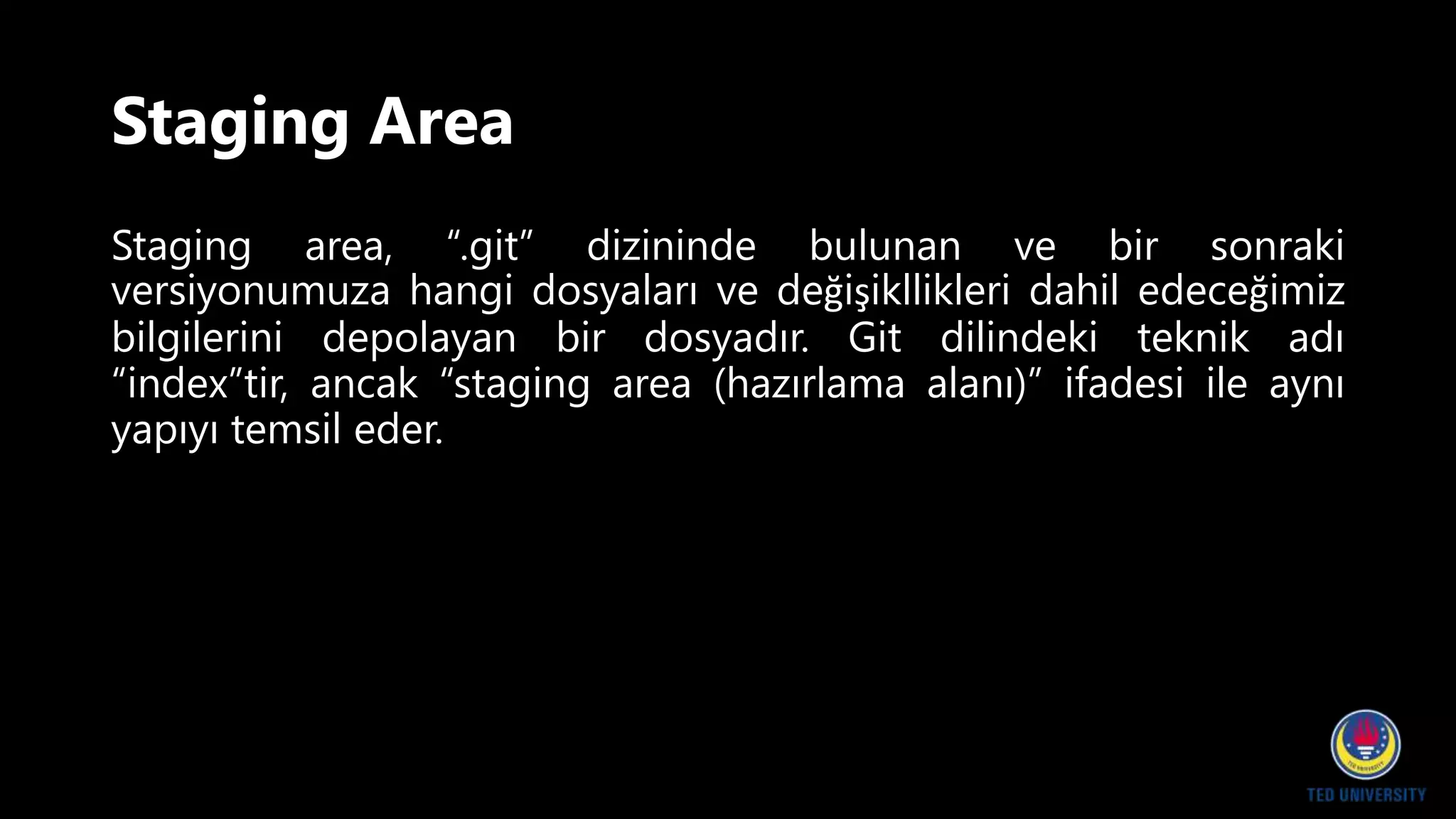 Staging Area
Staging area, “.git” dizininde bulunan ve bir sonraki
versiyonumuza hangi dosyaları ve değişikllikleri dahil edeceğimiz
bilgilerini depolayan bir dosyadır. Git dilindeki teknik adı
“index”tir, ancak “staging area (hazırlama alanı)” ifadesi ile aynı
yapıyı temsil eder.
 
