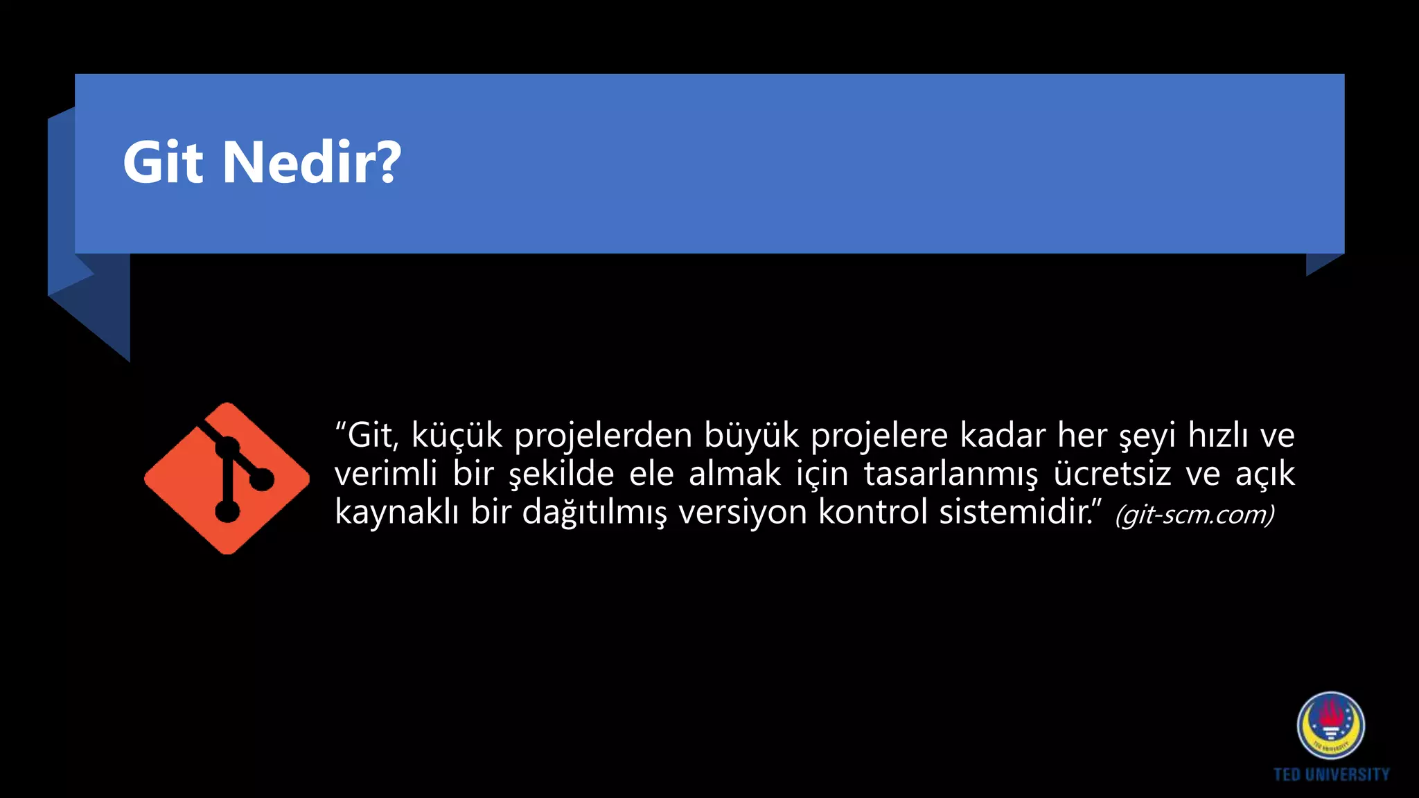 Git Nedir?
“Git, küçük projelerden büyük projelere kadar her şeyi hızlı ve
verimli bir şekilde ele almak için tasarlanmış ücretsiz ve açık
kaynaklı bir dağıtılmış versiyon kontrol sistemidir.” (git-scm.com)
 